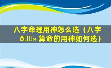 八字命理用神怎么选（八字 🌻 算命的用神如何选）